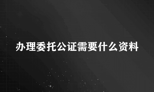 办理委托公证需要什么资料