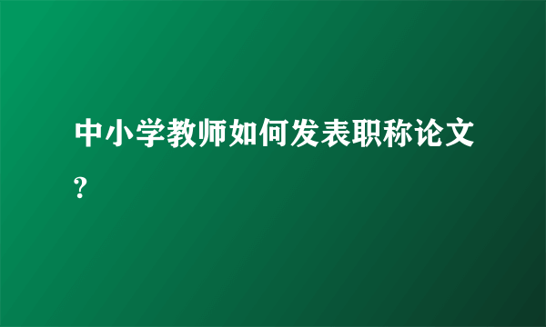 中小学教师如何发表职称论文?