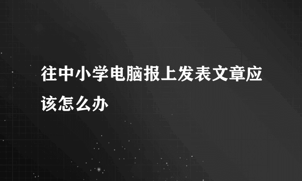 往中小学电脑报上发表文章应该怎么办