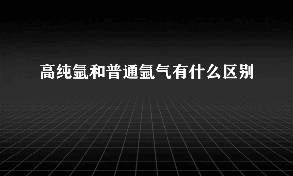 高纯氩和普通氩气有什么区别