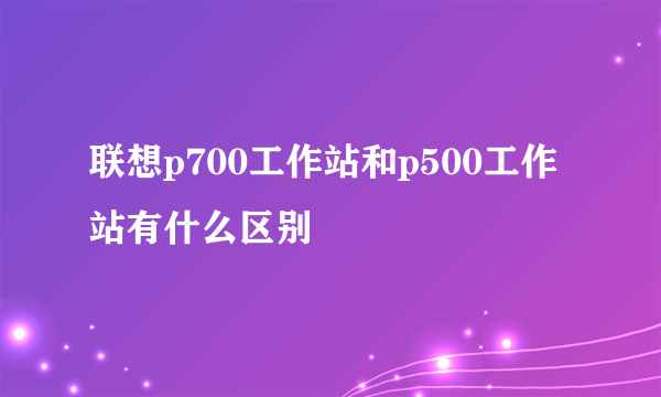 联想p700工作站和p500工作站有什么区别