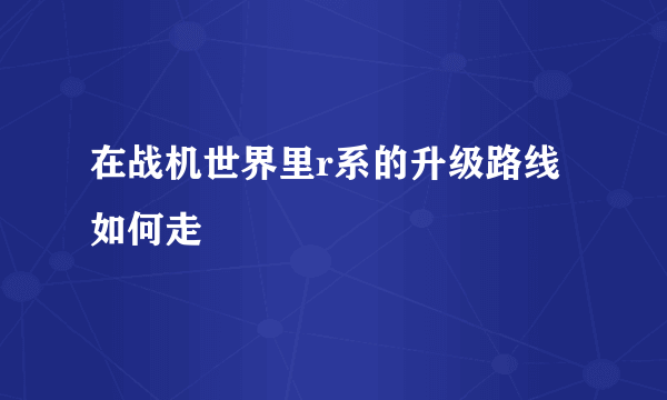 在战机世界里r系的升级路线如何走