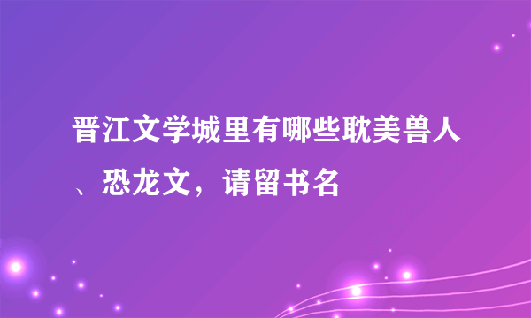 晋江文学城里有哪些耽美兽人、恐龙文，请留书名