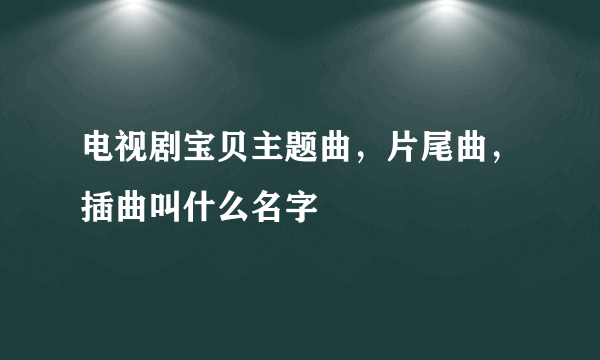 电视剧宝贝主题曲，片尾曲，插曲叫什么名字