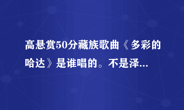 高悬赏50分藏族歌曲《多彩的哈达》是谁唱的。不是泽仁曲措唱的