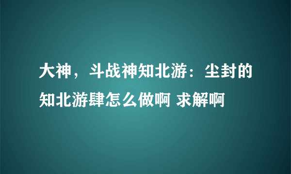 大神，斗战神知北游：尘封的知北游肆怎么做啊 求解啊