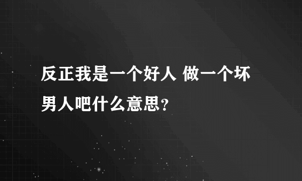 反正我是一个好人 做一个坏男人吧什么意思？