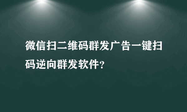 微信扫二维码群发广告一键扫码逆向群发软件？