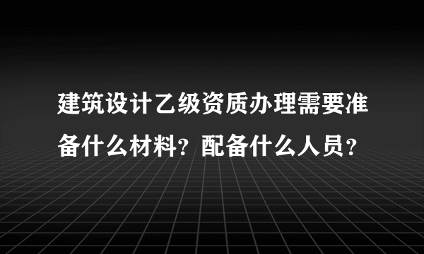 建筑设计乙级资质办理需要准备什么材料？配备什么人员？