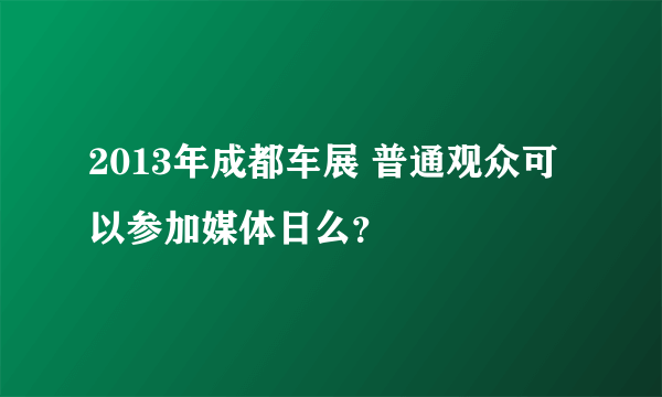 2013年成都车展 普通观众可以参加媒体日么？