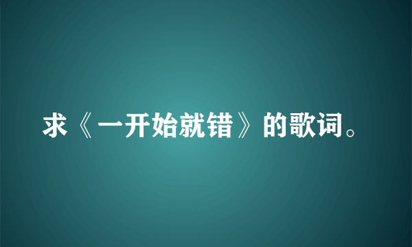 求《一开始就错》的歌词。