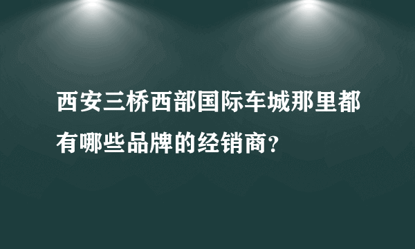 西安三桥西部国际车城那里都有哪些品牌的经销商？