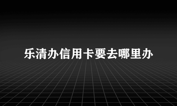 乐清办信用卡要去哪里办