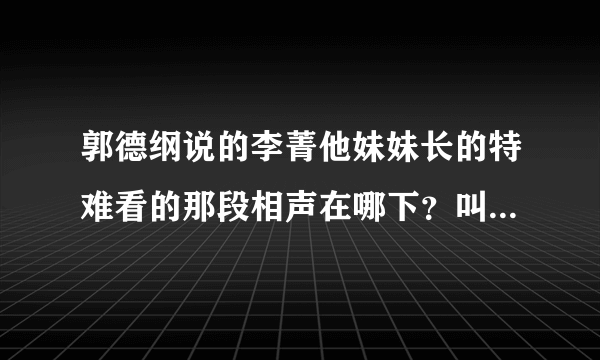 郭德纲说的李菁他妹妹长的特难看的那段相声在哪下？叫什么名字啊？