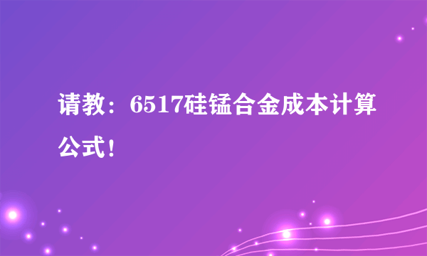 请教：6517硅锰合金成本计算公式！