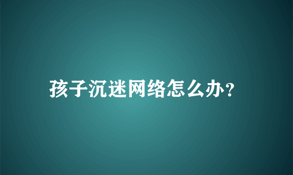 孩子沉迷网络怎么办？