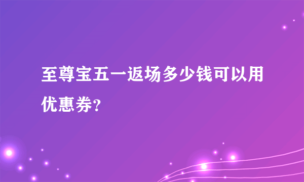 至尊宝五一返场多少钱可以用优惠券？