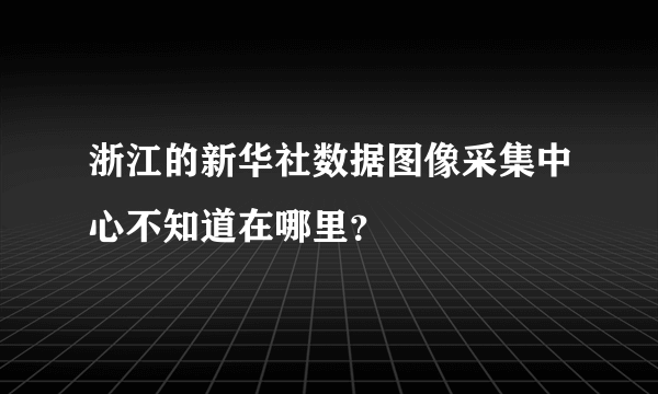 浙江的新华社数据图像采集中心不知道在哪里？