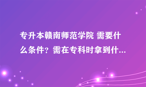 专升本赣南师范学院 需要什么条件？需在专科时拿到什么证书？