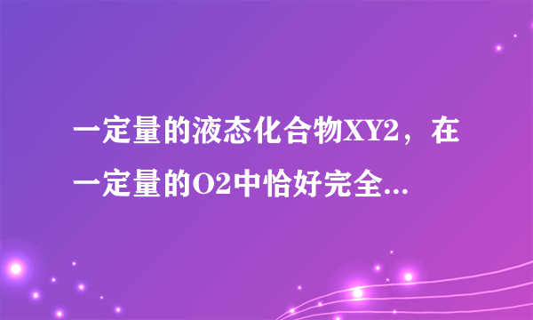 一定量的液态化合物XY2，在一定量的O2中恰好完全燃烧，反应方程式为：XY2(液）+3O2(气）=XO2（气）+2YO2（