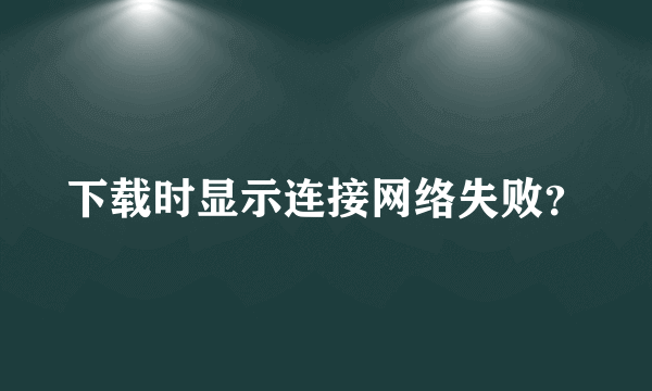 下载时显示连接网络失败？