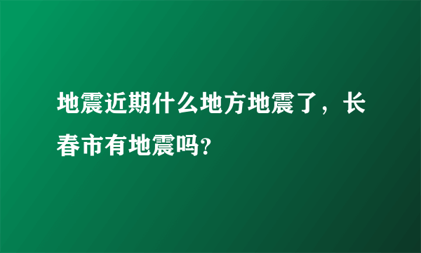 地震近期什么地方地震了，长春市有地震吗？