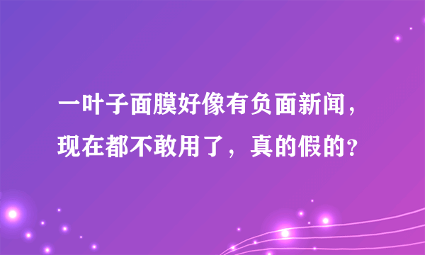 一叶子面膜好像有负面新闻，现在都不敢用了，真的假的？