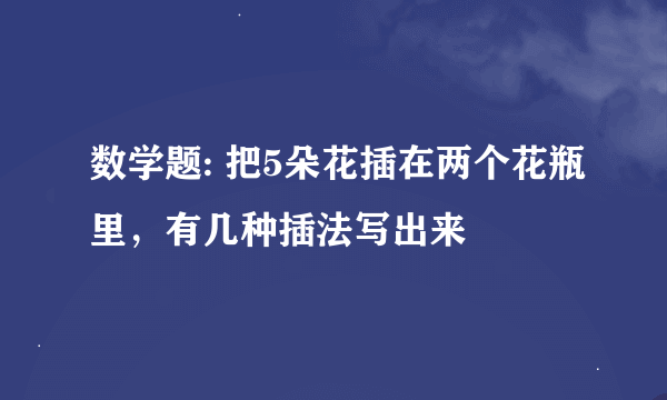 数学题: 把5朵花插在两个花瓶里，有几种插法写出来