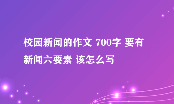 校园新闻的作文 700字 要有新闻六要素 该怎么写