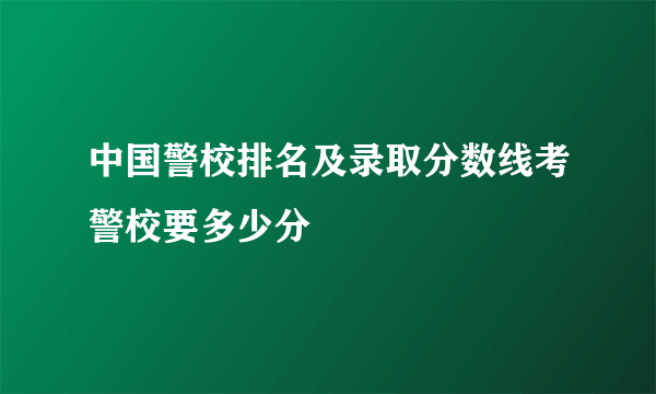 中国警校排名及录取分数线考警校要多少分