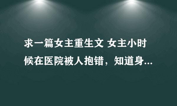 求一篇女主重生文 女主小时候在医院被人抱错，知道身世后认回了身母，抛弃了养母，以自己为中心，认为