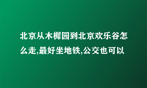 北京从木樨园到北京欢乐谷怎么走,最好坐地铁,公交也可以