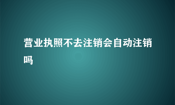 营业执照不去注销会自动注销吗