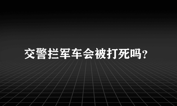 交警拦军车会被打死吗？