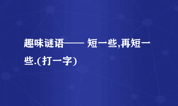 趣味谜语—— 短一些,再短一些.(打一字)