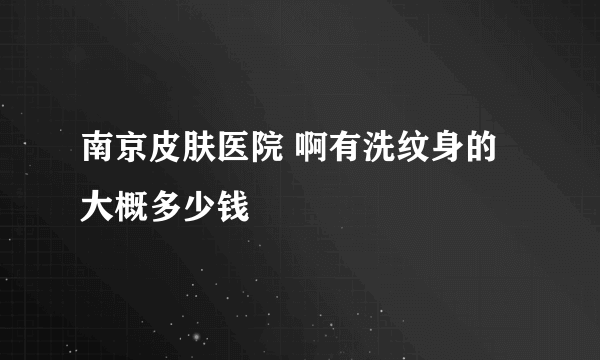 南京皮肤医院 啊有洗纹身的 大概多少钱