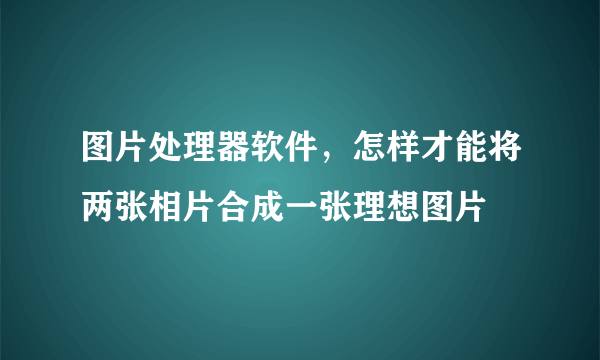 图片处理器软件，怎样才能将两张相片合成一张理想图片