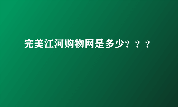 完美江河购物网是多少？？？