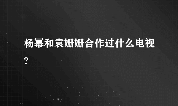 杨幂和袁姗姗合作过什么电视?