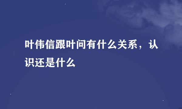 叶伟信跟叶问有什么关系，认识还是什么