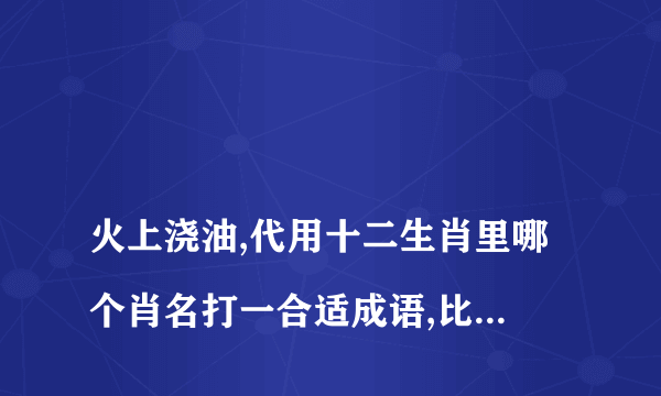 
火上浇油,代用十二生肖里哪个肖名打一合适成语,比如牛气冲天

