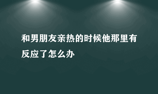 和男朋友亲热的时候他那里有反应了怎么办