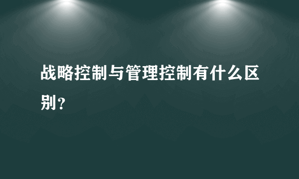 战略控制与管理控制有什么区别？