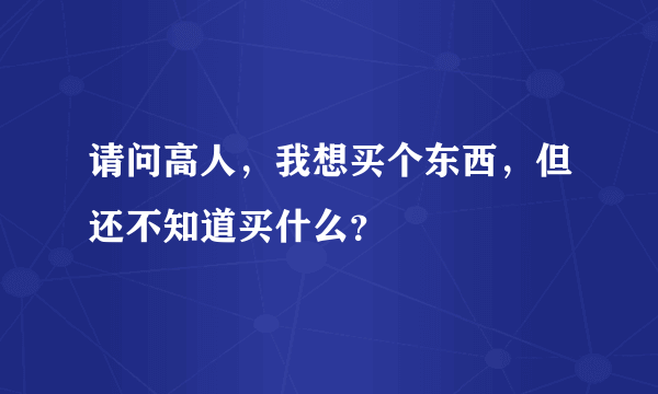 请问高人，我想买个东西，但还不知道买什么？