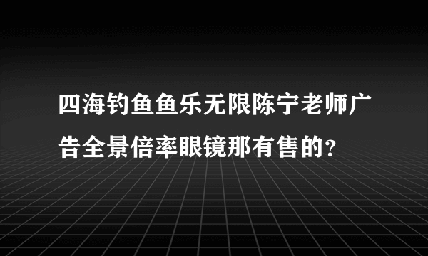 四海钓鱼鱼乐无限陈宁老师广告全景倍率眼镜那有售的？