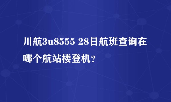 川航3u8555 28日航班查询在哪个航站楼登机？