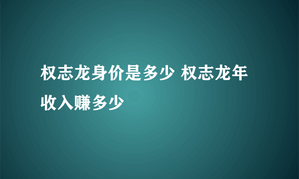 权志龙身价是多少 权志龙年收入赚多少