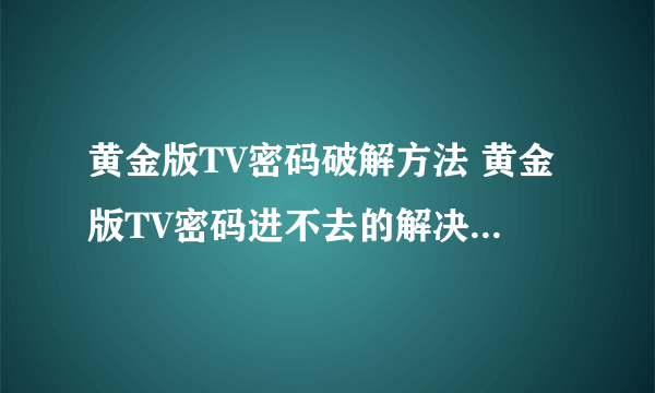 黄金版TV密码破解方法 黄金版TV密码进不去的解决办法 有高手能帮我下吗？