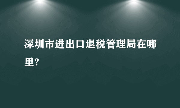 深圳市进出口退税管理局在哪里?