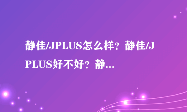 静佳/JPLUS怎么样？静佳/JPLUS好不好？静佳/JPLUS好用吗？